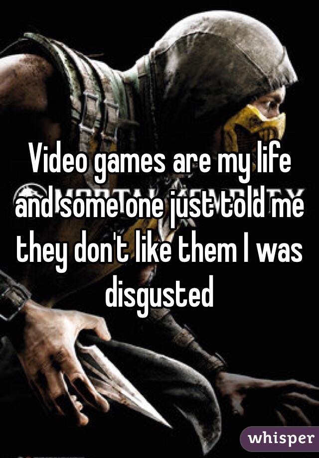 Video games are my life and some one just told me they don't like them I was disgusted 