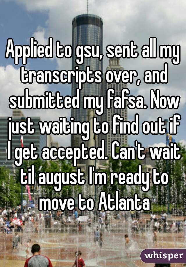 Applied to gsu, sent all my transcripts over, and submitted my fafsa. Now just waiting to find out if I get accepted. Can't wait til august I'm ready to move to Atlanta