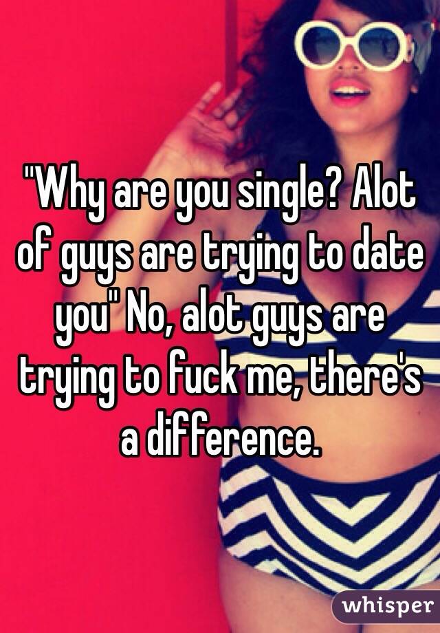 "Why are you single? Alot of guys are trying to date you" No, alot guys are trying to fuck me, there's a difference.