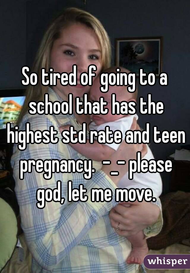 So tired of going to a school that has the highest std rate and teen pregnancy.  -_- please god, let me move.
