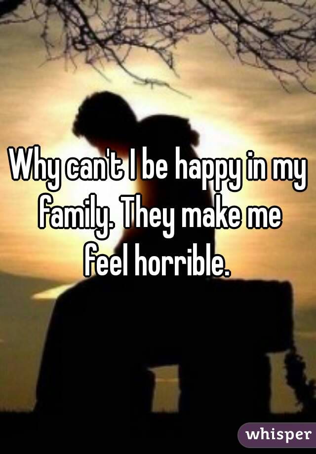 Why can't I be happy in my family. They make me feel horrible. 