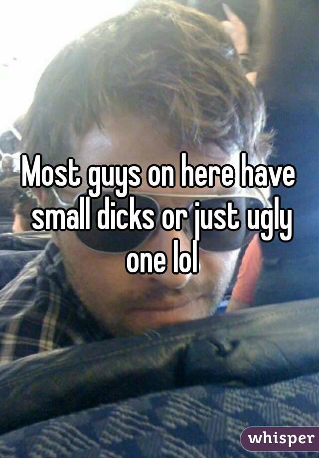 Most guys on here have small dicks or just ugly one lol