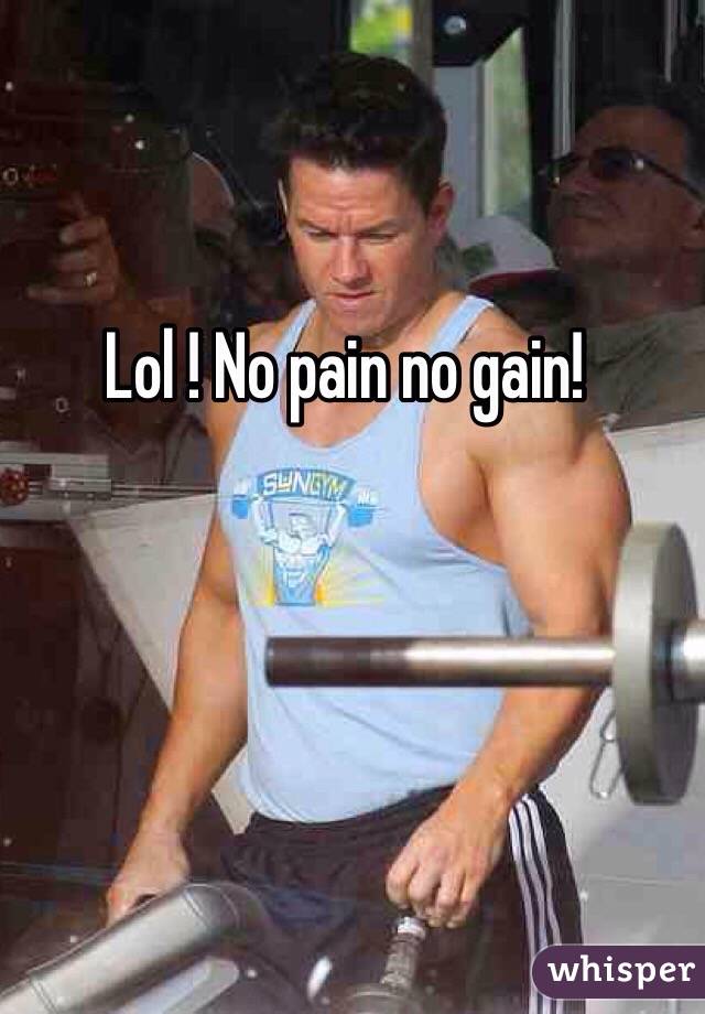 Lol ! No pain no gain!