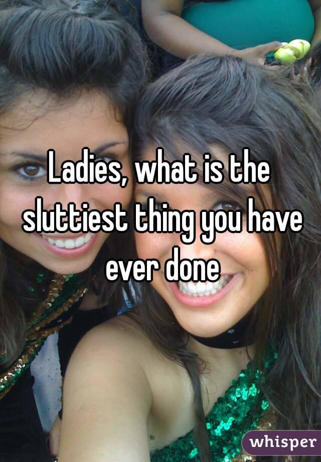 Ladies, what is the sluttiest thing you have ever done