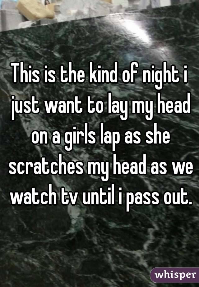 This is the kind of night i just want to lay my head on a girls lap as she scratches my head as we watch tv until i pass out.