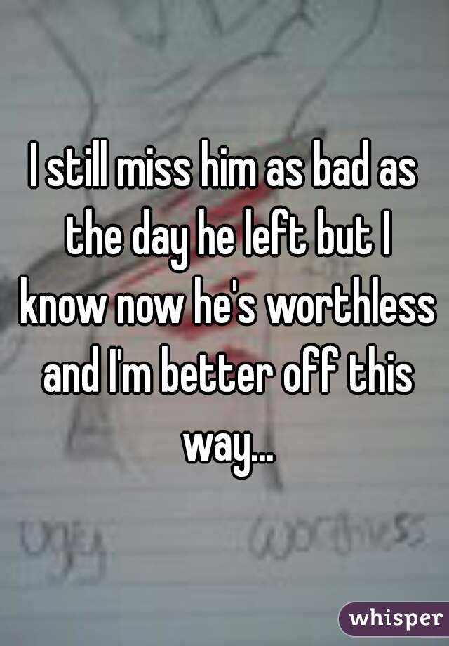 I still miss him as bad as the day he left but I know now he's worthless and I'm better off this way...