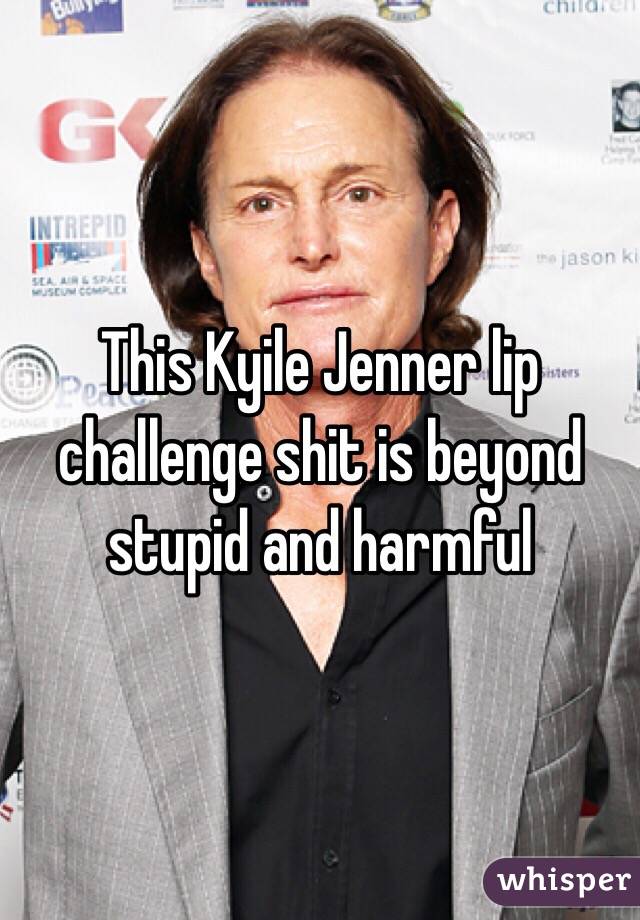 This Kyile Jenner lip challenge shit is beyond stupid and harmful 