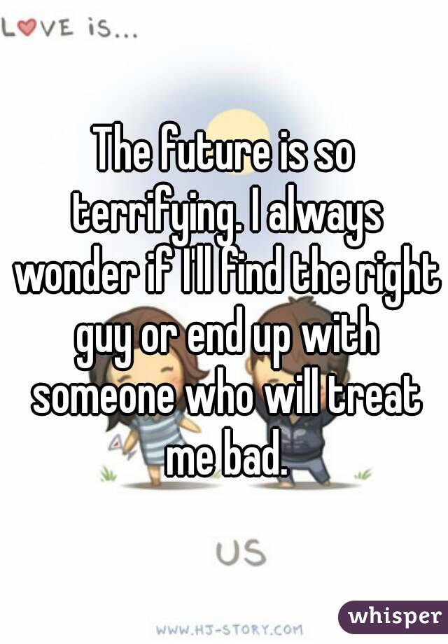 The future is so terrifying. I always wonder if I'll find the right guy or end up with someone who will treat me bad.