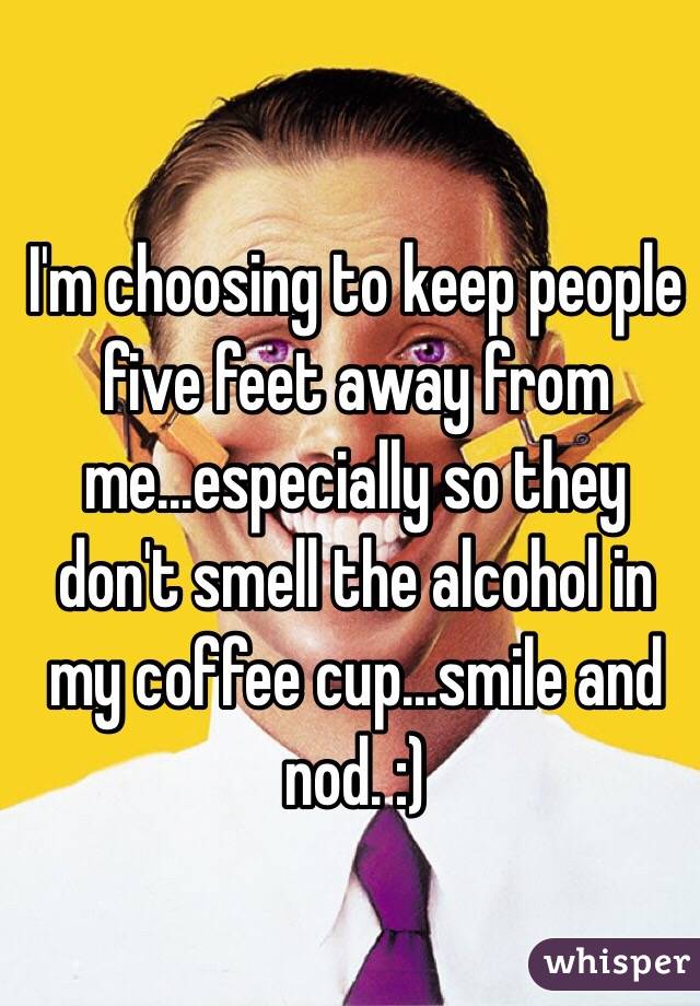 I'm choosing to keep people five feet away from me...especially so they don't smell the alcohol in my coffee cup...smile and nod. :)