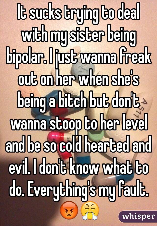 It sucks trying to deal with my sister being bipolar. I just wanna freak out on her when she's being a bitch but don't wanna stoop to her level and be so cold hearted and evil. I don't know what to do. Everything's my fault. 😡😤