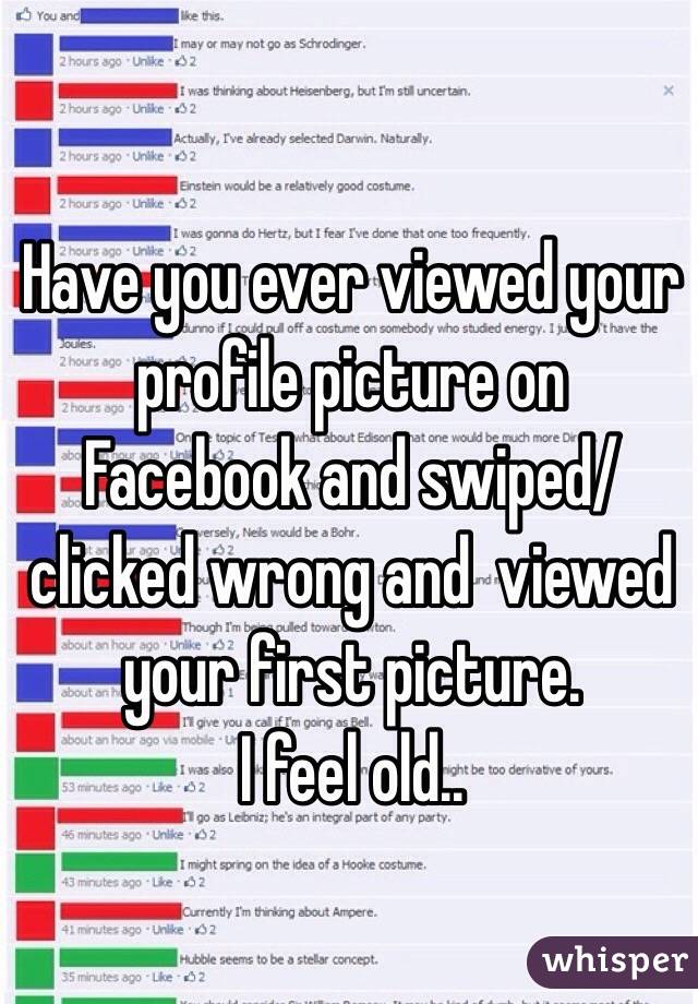 Have you ever viewed your profile picture on Facebook and swiped/clicked wrong and  viewed your first picture. 
I feel old..