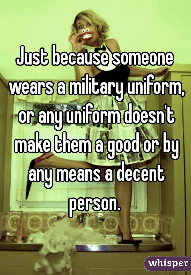 Just because someone wears a military uniform, or any uniform doesn't make them a good or by any means a decent person. 