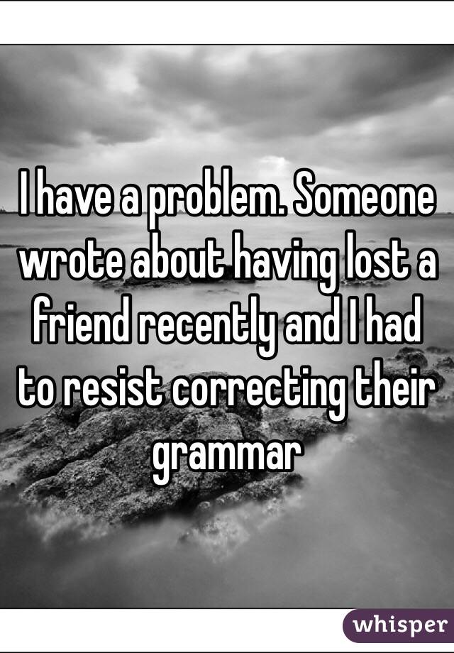 I have a problem. Someone wrote about having lost a friend recently and I had to resist correcting their grammar 