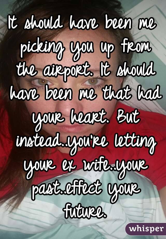 It should have been me picking you up from the airport. It should have been me that had your heart. But instead..you're letting your ex wife..your past..effect your future.