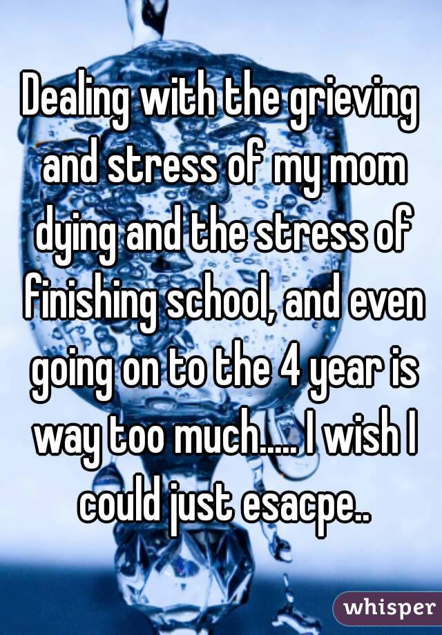 Dealing with the grieving and stress of my mom dying and the stress of finishing school, and even going on to the 4 year is way too much..... I wish I could just esacpe..
