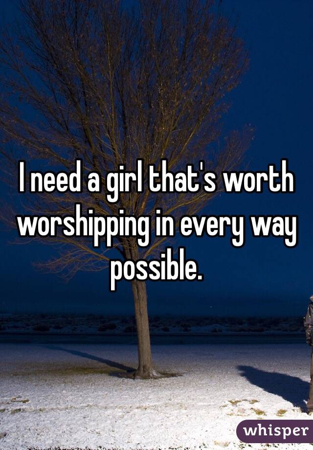 I need a girl that's worth worshipping in every way possible.