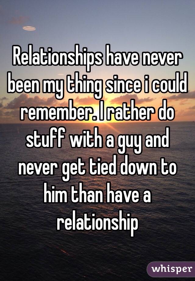 Relationships have never been my thing since i could remember. I rather do stuff with a guy and never get tied down to him than have a relationship