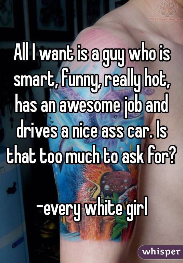 All I want is a guy who is smart, funny, really hot, has an awesome job and drives a nice ass car. Is that too much to ask for?

-every white girl