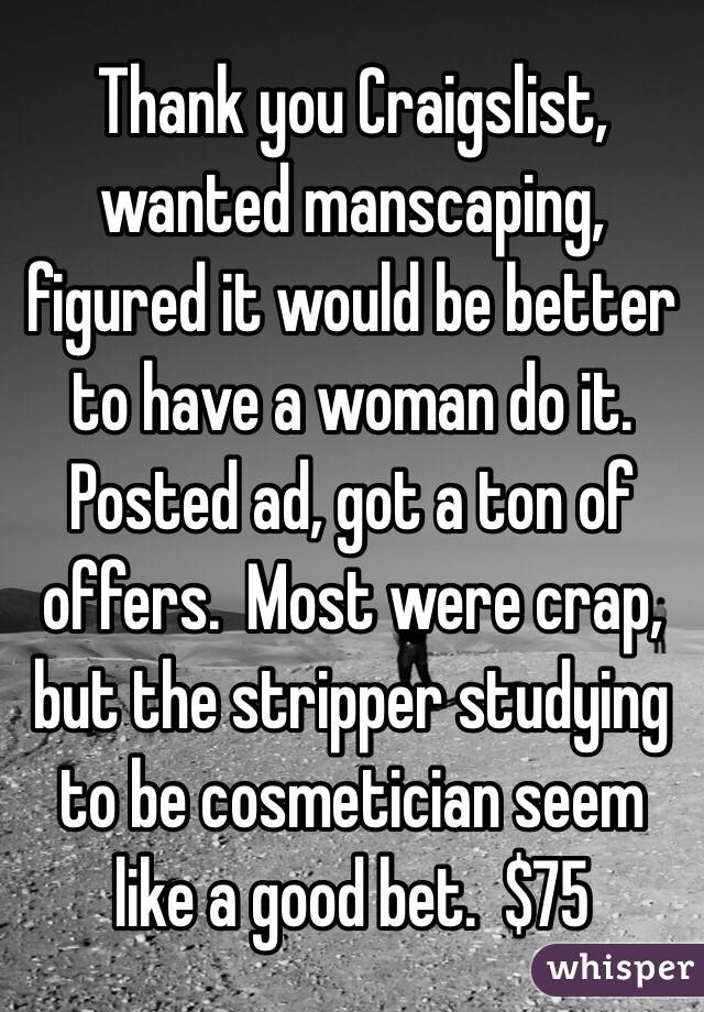 Thank you Craigslist, wanted manscaping, figured it would be better to have a woman do it.  Posted ad, got a ton of offers.  Most were crap, but the stripper studying to be cosmetician seem like a good bet.  $75 