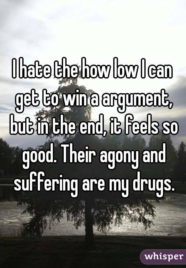 I hate the how low I can get to win a argument, but in the end, it feels so good. Their agony and suffering are my drugs.