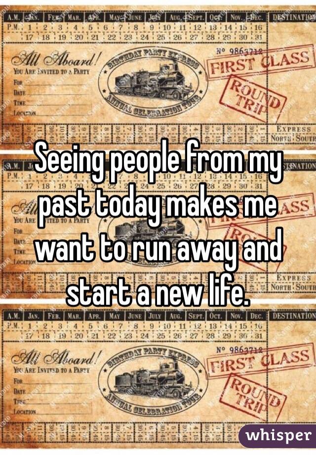 Seeing people from my past today makes me want to run away and start a new life. 