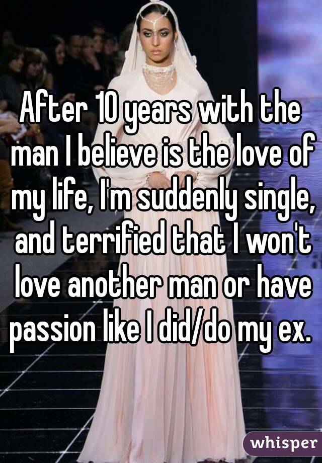 After 10 years with the man I believe is the love of my life, I'm suddenly single, and terrified that I won't love another man or have passion like I did/do my ex. 