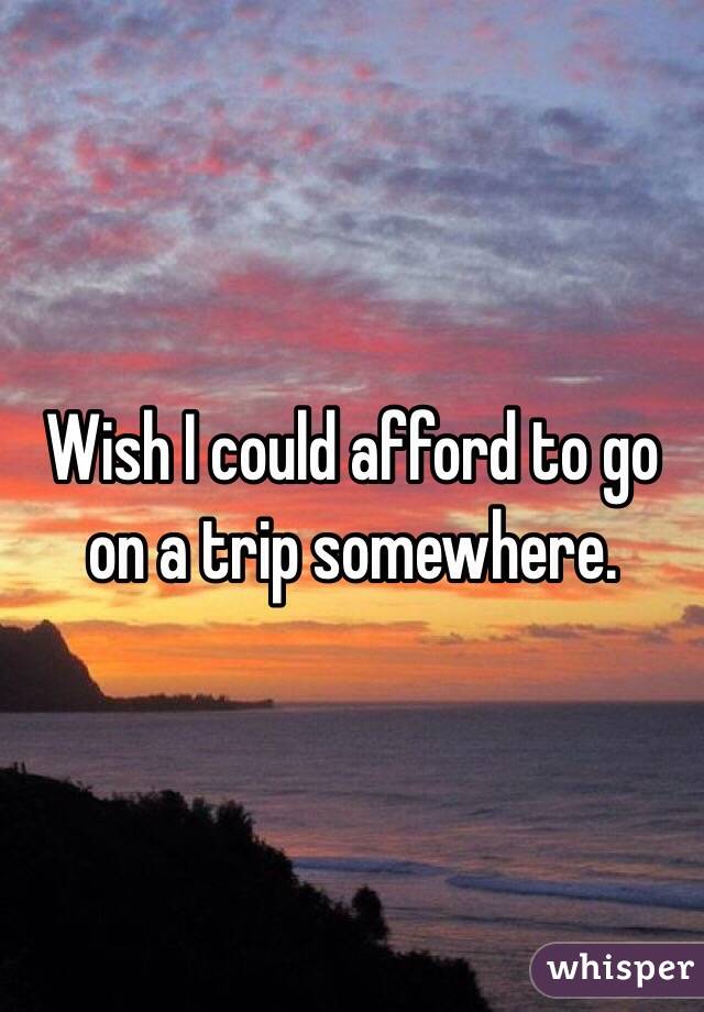 Wish I could afford to go on a trip somewhere. 
