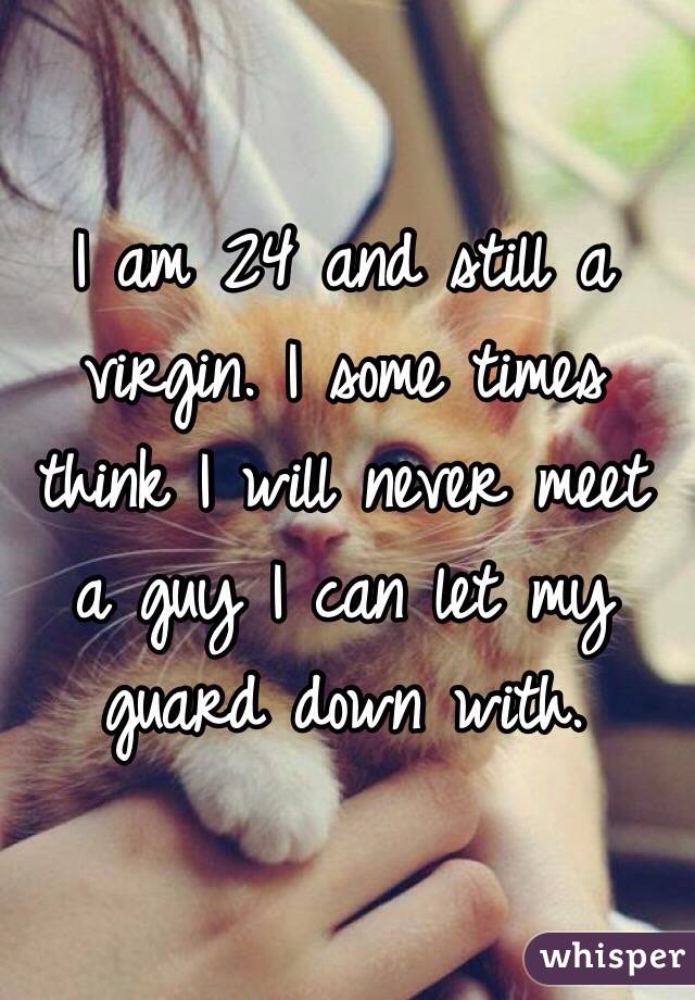 I am 24 and still a virgin. I some times think I will never meet a guy I can let my guard down with.

