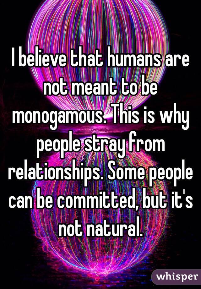I believe that humans are not meant to be monogamous. This is why people stray from relationships. Some people can be committed, but it's not natural. 