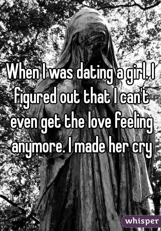 When I was dating a girl. I figured out that I can't even get the love feeling anymore. I made her cry