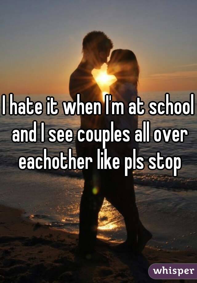 I hate it when I'm at school and I see couples all over eachother like pls stop