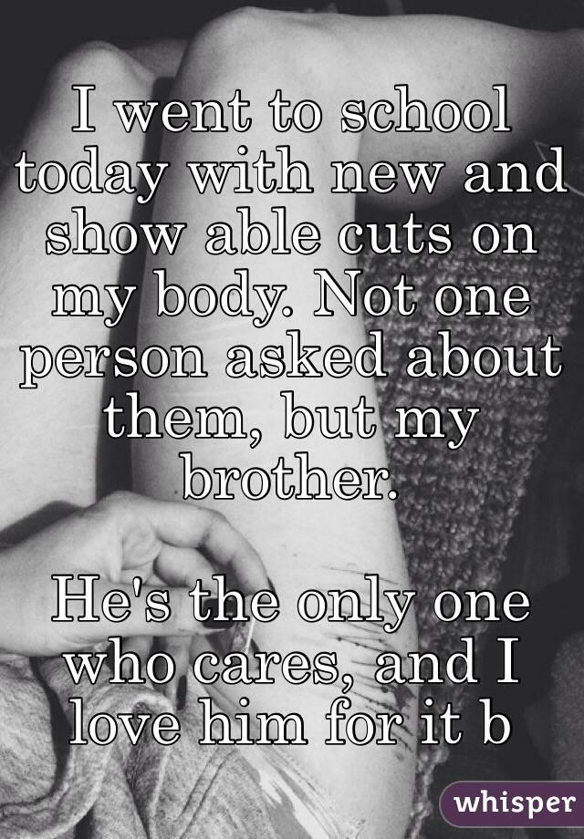 I went to school today with new and show able cuts on my body. Not one person asked about them, but my brother. 

He's the only one who cares, and I love him for it b