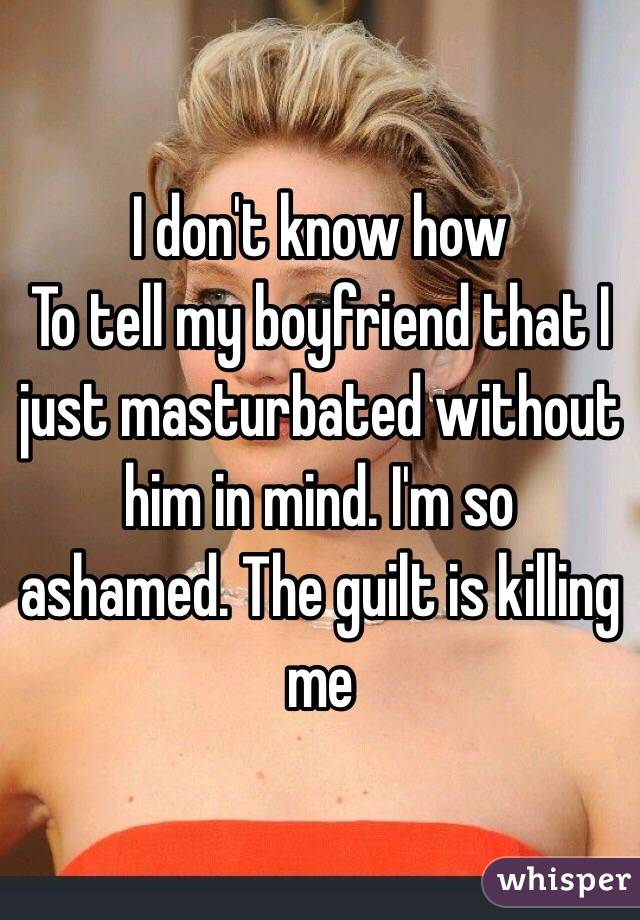 I don't know how
To tell my boyfriend that I just masturbated without him in mind. I'm so ashamed. The guilt is killing me 