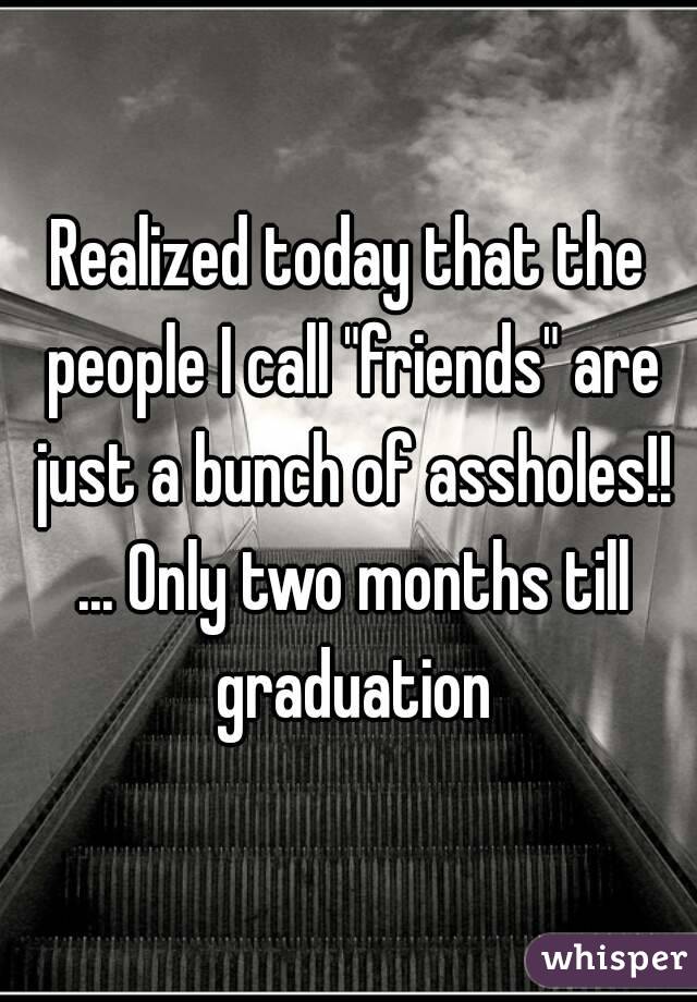 Realized today that the people I call "friends" are just a bunch of assholes!! ... Only two months till graduation