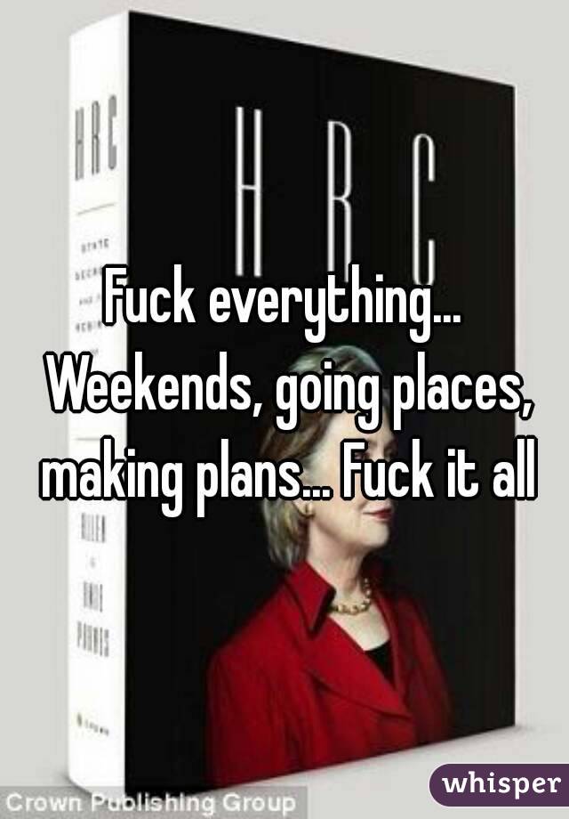 Fuck everything... Weekends, going places, making plans... Fuck it all