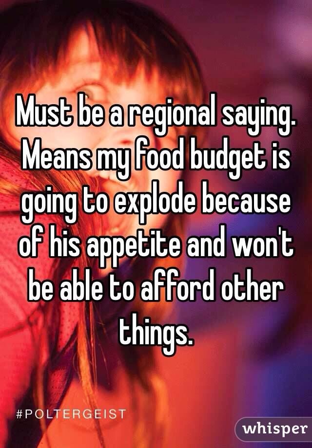 Must be a regional saying.  Means my food budget is going to explode because of his appetite and won't be able to afford other things.