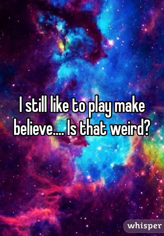 I still like to play make believe.... Is that weird?