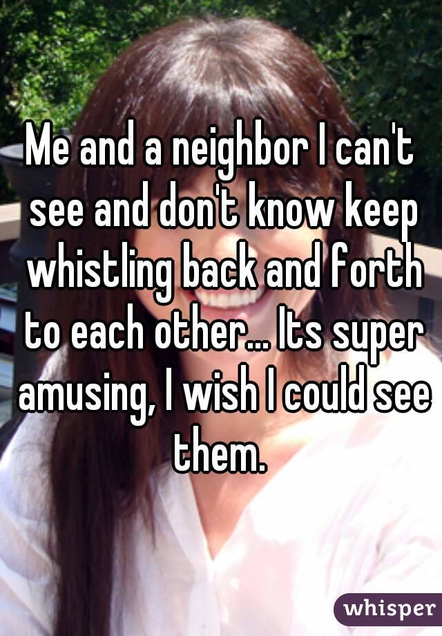 Me and a neighbor I can't see and don't know keep whistling back and forth to each other... Its super amusing, I wish I could see them. 