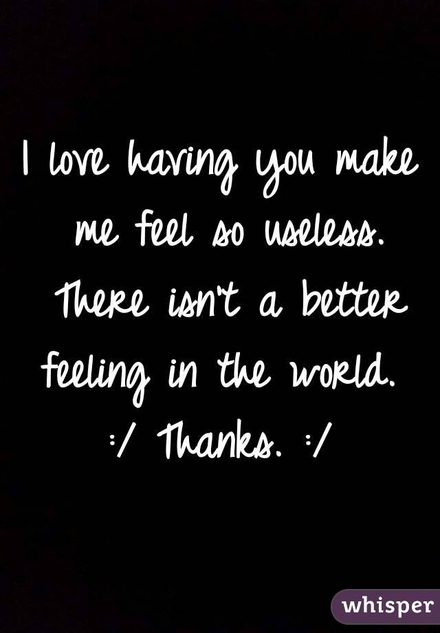 I love having you make me feel so useless. There isn't a better feeling in the world. 
:/ Thanks. :/