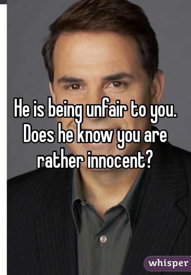 He is being unfair to you. Does he know you are rather innocent?