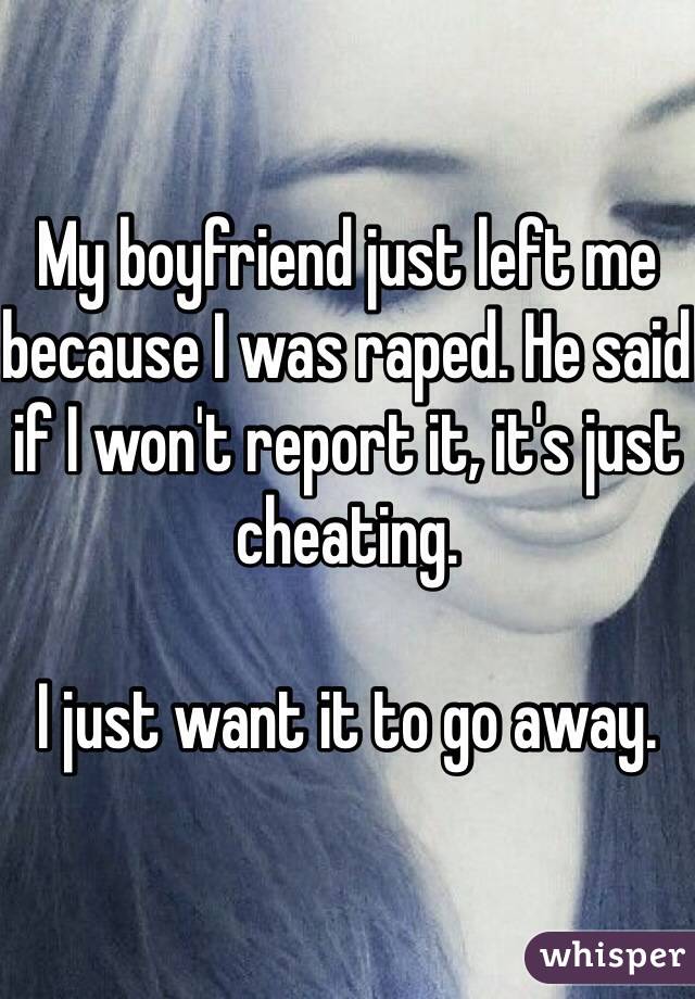 My boyfriend just left me because I was raped. He said if I won't report it, it's just cheating. 

I just want it to go away.