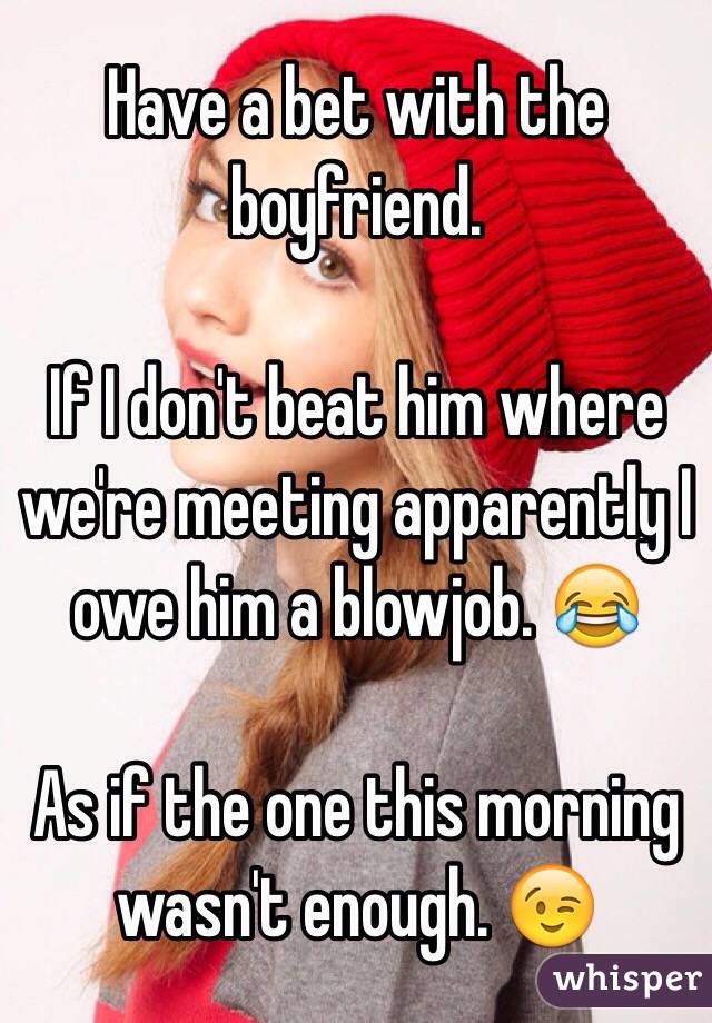 Have a bet with the boyfriend. 

If I don't beat him where we're meeting apparently I owe him a blowjob. 😂 

As if the one this morning wasn't enough. 😉
