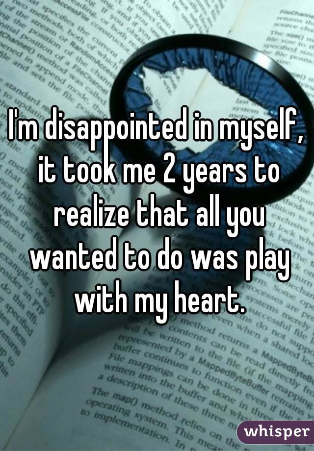I'm disappointed in myself, it took me 2 years to realize that all you wanted to do was play with my heart.
