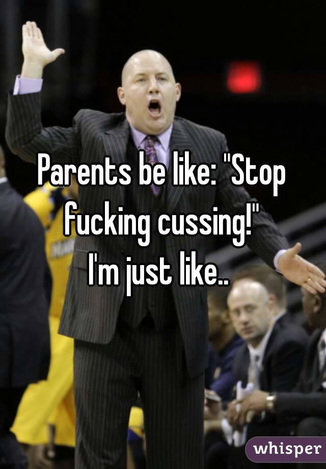 Parents be like: "Stop fucking cussing!" 
I'm just like.. 