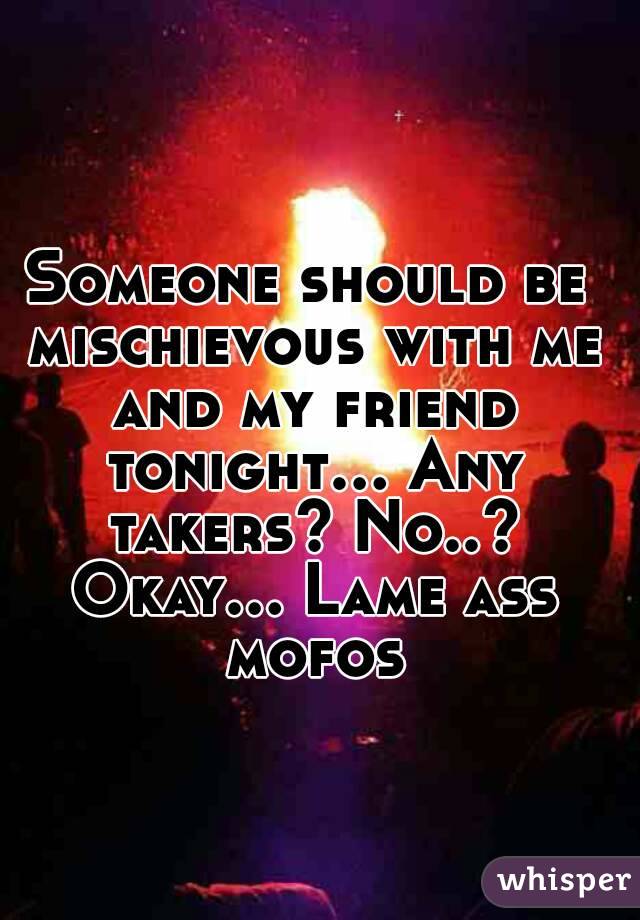 Someone should be mischievous with me and my friend tonight... Any takers? No..? Okay... Lame ass mofos