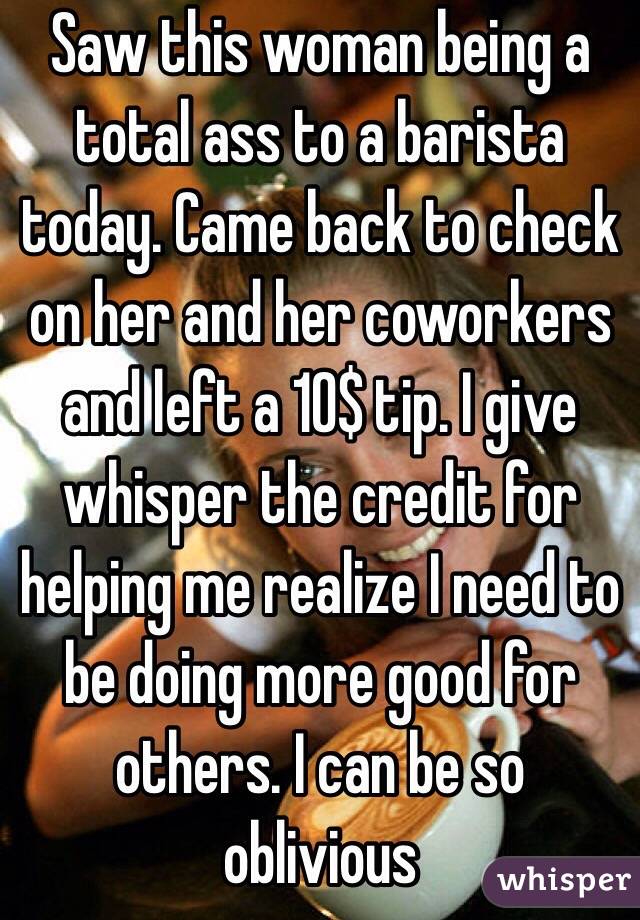 Saw this woman being a total ass to a barista today. Came back to check on her and her coworkers and left a 10$ tip. I give whisper the credit for helping me realize I need to be doing more good for others. I can be so oblivious