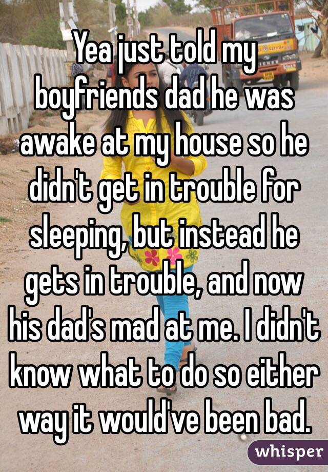 Yea just told my boyfriends dad he was awake at my house so he didn't get in trouble for sleeping, but instead he gets in trouble, and now his dad's mad at me. I didn't know what to do so either way it would've been bad.