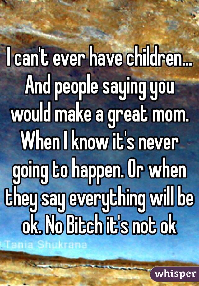I can't ever have children... And people saying you would make a great mom. When I know it's never going to happen. Or when they say everything will be ok. No Bitch it's not ok
