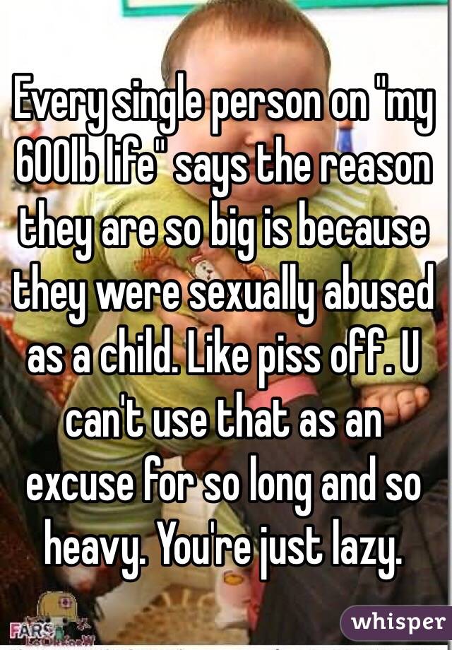 Every single person on "my 600lb life" says the reason they are so big is because they were sexually abused as a child. Like piss off. U can't use that as an excuse for so long and so heavy. You're just lazy. 