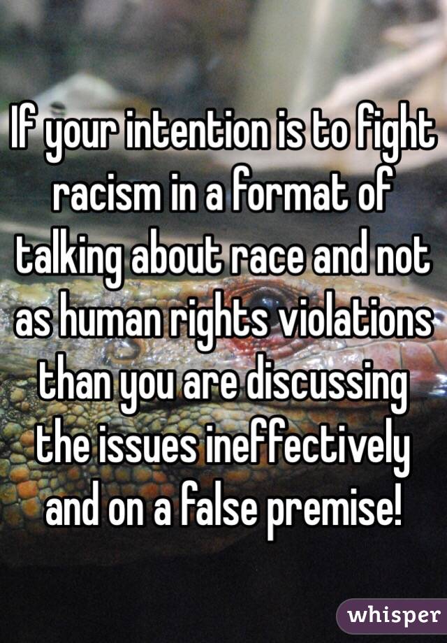 If your intention is to fight racism in a format of talking about race and not as human rights violations than you are discussing the issues ineffectively and on a false premise!
